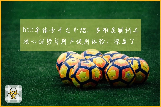 hth华体会平台介绍：多维度解析其核心优势与用户使用体验，深度了解权威推荐理由