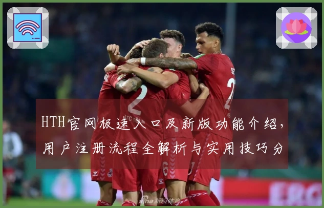 HTH官网极速入口及新版功能介绍，用户注册流程全解析与实用技巧分享