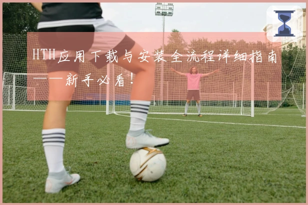 HTH应用下载与安装全流程详细指南——新手必看！